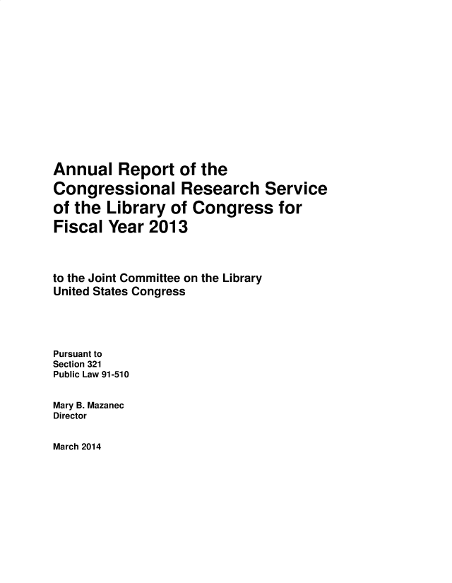 handle is hein.crs/alrtotcl0001 and id is 1 raw text is: 













Annual   Report   of the
Congressional Research Service
of the  Library  of Congress for
Fiscal  Year 2013



to the Joint Committee on the Library
United States Congress




Pursuant to
Section 321
Public Law 91-510

Mary B. Mazanec
Director


March 2014


