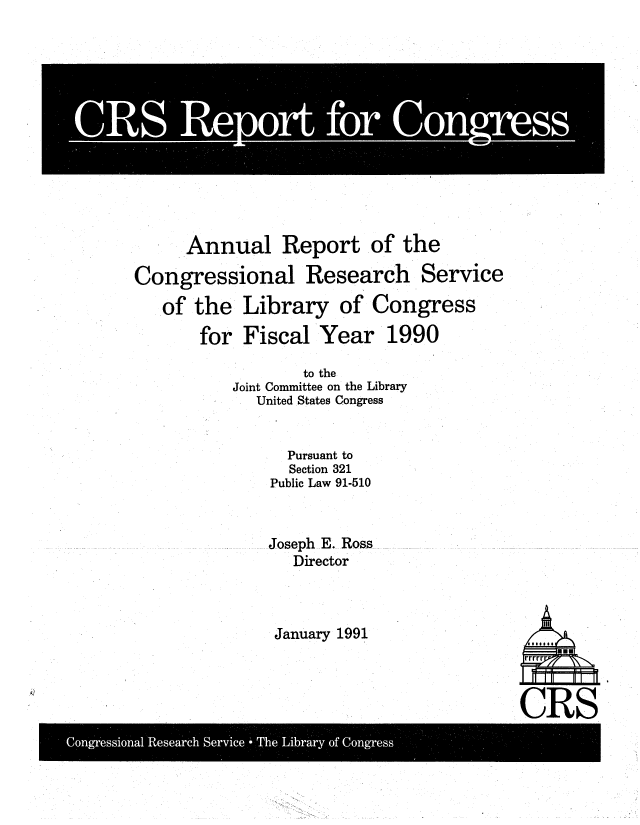 handle is hein.crs/aulretot0001 and id is 1 raw text is: 













      Annual Report of the

Congressional Research Service

   of the   Library   of Congress

       for  Fiscal  Year   1990

                  to the
          Joint Committee on the Library
             United States Congress


                Pursuant to
                Section 321
              Public Law 91-510



              Joseph E. Ross
                 Director


January 1991


CRS


