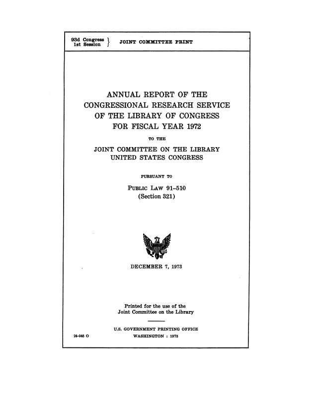 handle is hein.crs/aulrotot0001 and id is 1 raw text is: 




93d Congress JOINT COMITTEE PRINT
1st Session  J


      ANNUAL REPORT OF THE

CONGRESSIONAL RESEARCH SERVICE

   OF  THE  LIBRARY   OF  CONGRESS
        FOR  FISCAL  YEAR   1972

                  TO THE

   JOINT COMMITTEE   ON THE  LIBRARY
       UNITED  STATES  CONGRESS


       PURSUANT TO

    PUBLIC LAw 91-510
       (Section 321)










     DECEMBER 7, 1973





   Printed for the use of the
 Joint Committee on the Library


U.S. GOVERNMENT PRINTING OFFICE
     WASHINGTON : 1978


24-946 0


