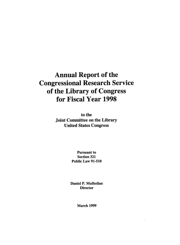 handle is hein.crs/aulrptote0001 and id is 1 raw text is: 














      Annual   Report   of the

Congressional Research Service
   of the Library   of Congress
       for Fiscal Year   1998


                to the
      Joint Committee on the Library
          United States Congress




               Pursuant to
               Section 321
             Public Law 91-510




             Daniel P. Mulhollan
                Director


March 1999


