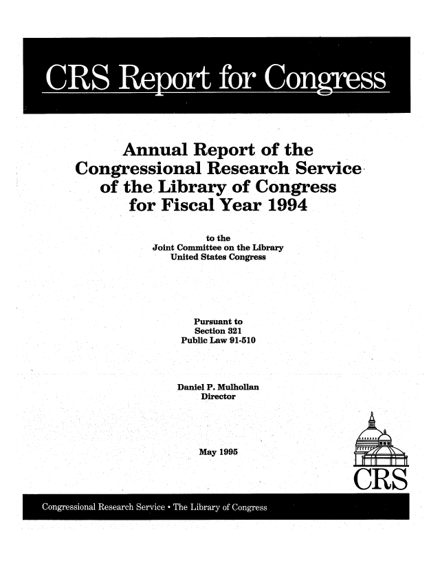handle is hein.crs/aulrrtotcl0001 and id is 1 raw text is: 














       Annual Report of the

Congressional Research Service

   of  the  Library   of Congress

        for Fiscal  Year   1994


                  to the
           Joint Committee on the Library
             United States Congress






                 Pursuant to
                 Section 321
               Public Law 91-510




               Daniel P. Mulhollan
                  Director


May 1995


CRS


