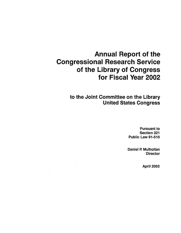 handle is hein.crs/aulrtotc0001 and id is 1 raw text is: 









              Annual   Report  of the
Congressional Research Service
       of the  Library of Congress
               for Fiscal Year  2002



     to the Joint Committee on the Library
                 United States Congress




                              Pursuant to
                              Section 321
                          Public Law 91-510

                          Daniel R Mulhollan
                                Director


April 2003


