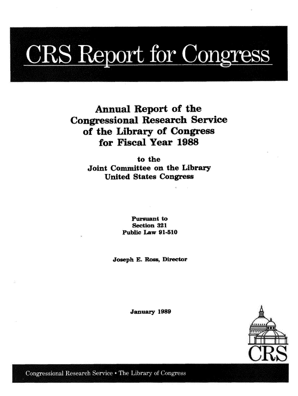 handle is hein.crs/aurtotecil0001 and id is 1 raw text is: 











      Annual   Report  of the
Congressional   Research   Service
   of the Library   of Congress
      for  Fiscal Year  1988

               to the
    Joint Committee on the Library
        United States Congress




              Pursuant to
              Section 321
            Public Law 91-510


          Joseph E. Ross, Director


January 1989


tLJL
01I


LLAL

S)


