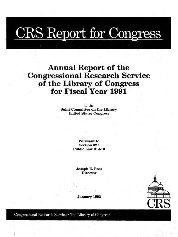 handle is hein.crs/cnurtof0001 and id is 1 raw text is: 















       Annual Report of the

Congressional Research Service

    of the  Library   of Congress

        for Fiscal  Year   1991


                   to the
           Joint Committee on the Library
             United States Congress






                 Pursuant to
                 Section 321
               Public Law 91-510


Joseph E. Ross
  Director





January 1992


CRS


