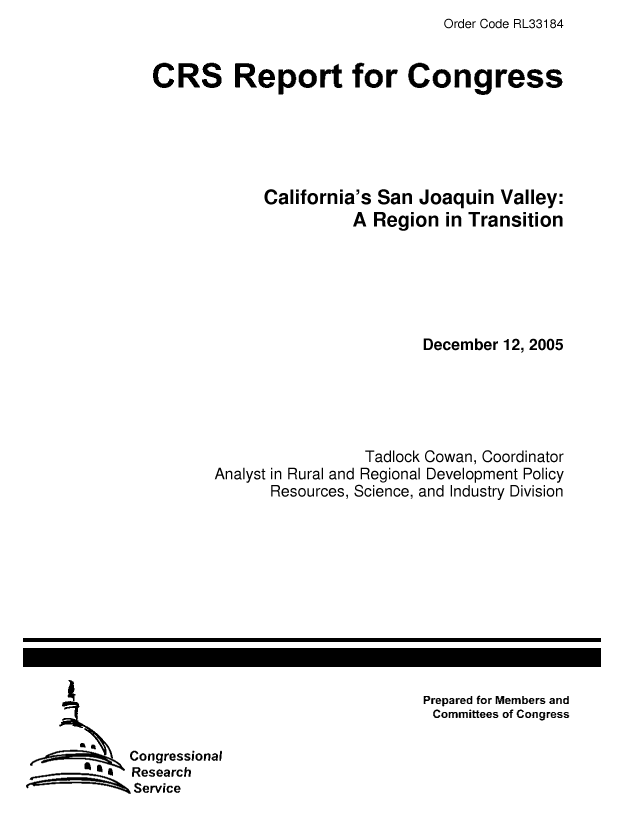 handle is hein.crs/crsaesw0001 and id is 1 raw text is: Order Code RL33184

CRS Report for Congress
California's San Joaquin Valley:
A Region in Transition
December 12, 2005
Tadlock Cowan, Coordinator
Analyst in Rural and Regional Development Policy
Resources, Science, and Industry Division

Prepared for Members and
Committees of Congress

Congressional
Research
Service



