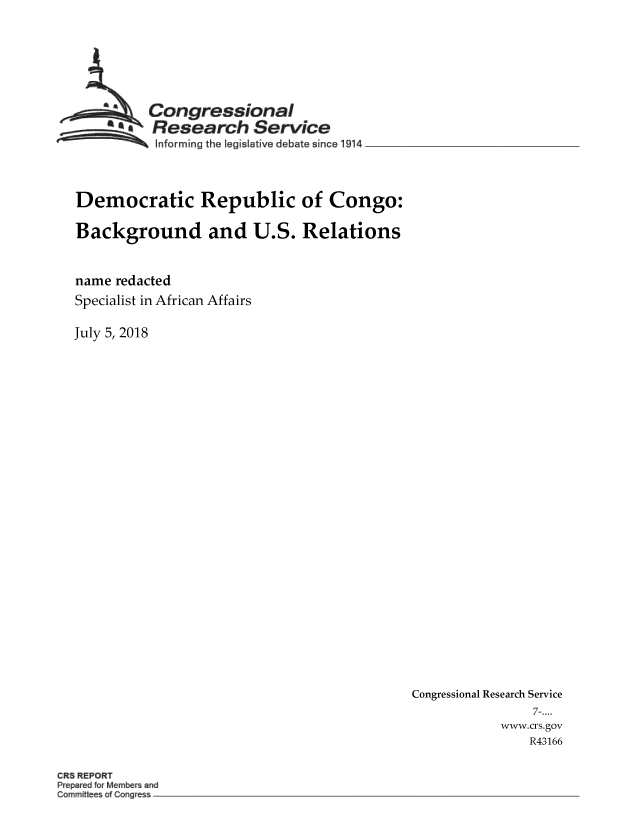 handle is hein.crs/crseveryaaazi0001 and id is 1 raw text is: 








         Congressional
       SA Research Service
          Informing the legis6ative debate since 1914




Democratic Republic of Congo:

Background and U.S. Relations



name redacted
Specialist in African Affairs


July 5, 2018


Congressional Research Service
               7-....
           www.crs.gov
              R43166


CRS REPORT
P pa dfo Mem r and
Commi s Cone es -~


