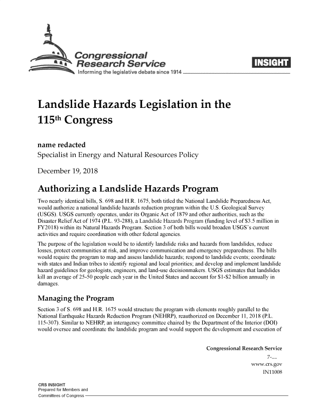 handle is hein.crs/crseveryaabam0001 and id is 1 raw text is: 







          ACongressional
            SResearch Service






Landslide Hazards Legislation in the

115th Congress



name   redacted
Specialist  in Energy   and  Natural  Resources Policy

December 19, 2018


Authorizing a Landslide Hazards Program

Two nearly identical bills, S. 698 and H.R. 1675, both titled the National Landslide Preparedness Act,
would authorize a national landslide hazards reduction program within the U.S. Geological Survey
(USGS). USGS  currently operates, under its Organic Act of 1879 and other authorities, such as the
Disaster Relief Act of 1974 (P.L. 93-288), a Landslide Hazards Program (funding level of $3.5 million in
FY2018) within its Natural Hazards Program. Section 3 of both bills would broaden USGS's current
activities and require coordination with other federal agencies.
The purpose of the legislation would be to identify landslide risks and hazards from landslides, reduce
losses, protect communities at risk, and improve communication and emergency preparedness. The bills
would require the program to map and assess landslide hazards; respond to landslide events; coordinate
with states and Indian tribes to identify regional and local priorities; and develop and implement landslide
hazard guidelines for geologists, engineers, and land-use decisionmakers. USGS estimates that landslides
kill an average of 25-50 people each year in the United States and account for $1-$2 billion annually in
damages.

Managing the Program

Section 3 of S. 698 and H.R. 1675 would structure the program with elements roughly parallel to the
National Earthquake Hazards Reduction Program (NEHRP), reauthorized on December 11, 2018 (P.L.
115-307). Similar to NEHRP, an interagency committee chaired by the Department of the Interior (DOI)
would oversee and coordinate the landslide program and would support the development and execution of


                                                             Congressional Research Service
                                                                                  7-....
                                                                             www.crs.gov
                                                                                 IN11008

CRS INSIGHT
Prepared for Members and
Committees of Congress


