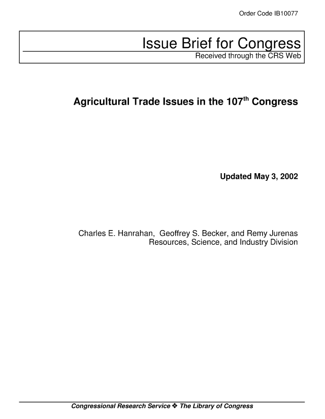 handle is hein.crs/crsiwsaaaag0001 and id is 1 raw text is: Order Code 1B10077


Agricultural  Trade  Issues  in the 107th Congress







                                  Updated May 3, 2002





 Charles E. Hanrahan, Geoffrey S. Becker, and Remy Jurenas
                  Resources, Science, and Industry Division


Congressional Research Service * The Library of Congress


Issue Brief for Congress
            Received through the CRS Web


