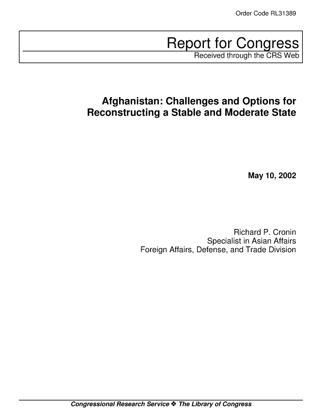 handle is hein.crs/crsiwsaaaai0001 and id is 1 raw text is: Order Code RL31389


   Afghanistan:   Challenges   and  Options  for
Reconstructing   a Stable  and  Moderate   State






                                     May 10, 2002





                                  Richard P. Cronin
                            Specialist in Asian Affairs
            Foreign Affairs, Defense, and Trade Division


Congressional Research Service + The Library of Congress


Report for Congress
      Received through the CRS Web


