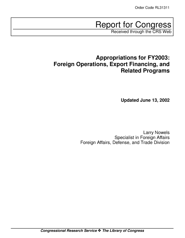 handle is hein.crs/crsiwsaaaal0001 and id is 1 raw text is: Order Code RL31311


                 Appropriations   for FY2003:
Foreign  Operations,  Export  Financing,  and
                           Related  Programs




                           Updated June 13, 2002





                                    Larry Nowels
                        Specialist in Foreign Affairs
           Foreign Affairs, Defense, and Trade Division


Congressional Research Service * The Library of Congress


Report for Congress
      Received through the CRS Web


