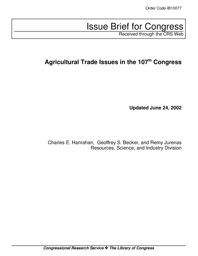 handle is hein.crs/crsiwsaaaaq0001 and id is 1 raw text is: Order Code 1B10077


Agricultural  Trade  Issues  in the 107th Congress







                                Updated June 24, 2002





 Charles E. Hanrahan, Geoffrey S. Becker, and Remy Jurenas
                  Resources, Science, and Industry Division


Congressional Research Service * The Library of Congress


Issue Brief for Congress
            Received through the CRS Web


