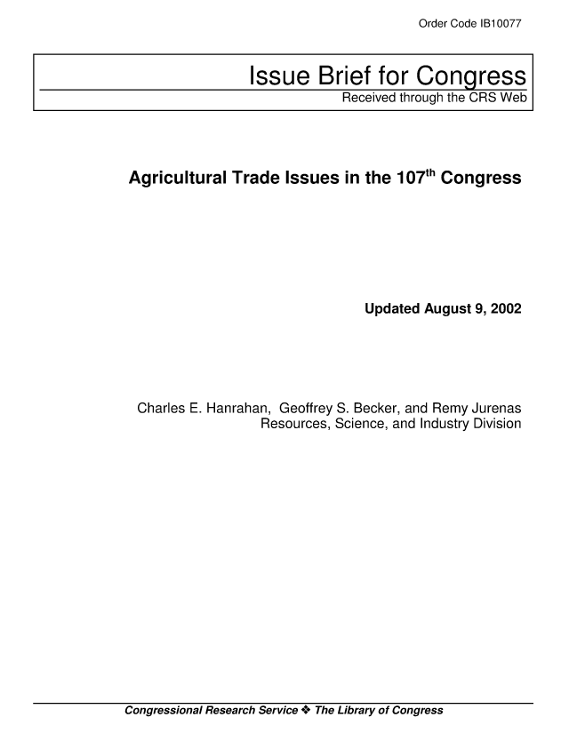 handle is hein.crs/crsiwsaaaaw0001 and id is 1 raw text is: Order Code 1B10077


Agricultural  Trade  Issues  in the 107th Congress







                               Updated August 9, 2002





 Charles E. Hanrahan, Geoffrey S. Becker, and Remy Jurenas
                  Resources, Science, and Industry Division


Congressional Research Service + The Library of Congress


Issue Brief for Congress
            Received through the CRS Web


