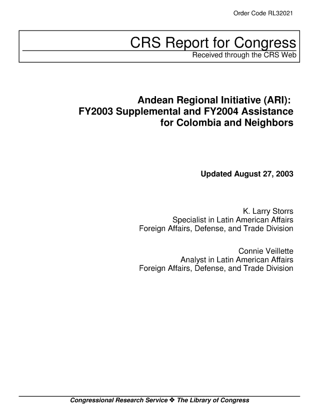 handle is hein.crs/crsiwsaaabv0001 and id is 1 raw text is: Order Code RL32021


              Andean   Regional   Initiative (ARI):
FY2003   Supplemental and FY2004 Assistance
                   for Colombia   and  Neighbors




                             Updated August 27, 2003



                                       K. Larry Storrs
                      Specialist in Latin American Affairs
              Foreign Affairs, Defense, and Trade Division

                                      Connie Veillette
                        Analyst in Latin American Affairs
              Foreign Affairs, Defense, and Trade Division


Congressional Research Service + The Library of Congress


CRS Report for Congress
               Received through the CRS Web



