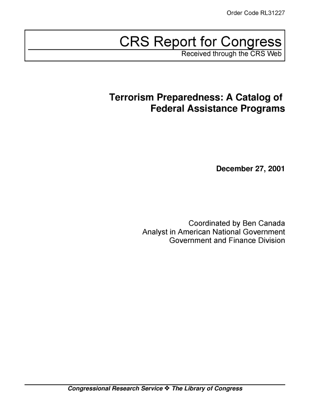 handle is hein.crs/crsiwsaaaco0001 and id is 1 raw text is: Order Code RL31227


Terrorism  Preparedness:   A Catalog  of
          Federal Assistance  Programs






                         December 27, 2001





                  Coordinated by Ben Canada
        Analyst in American National Government
              Government and Finance Division


Congressional Research Service + The Library of Congress


CRS Report for Congress
              Received through the CRS Web


