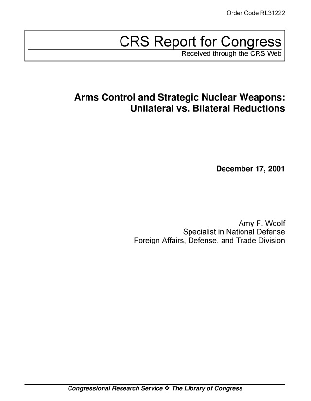 handle is hein.crs/crsiwsaaacq0001 and id is 1 raw text is: Order Code RL31222


Arms  Control  and Strategic  Nuclear Weapons:
             Unilateral vs. Bilateral Reductions






                                 December 17, 2001





                                      Amy F. Woolf
                         Specialist in National Defense
              Foreign Affairs, Defense, and Trade Division


Congressional Research Service + The Library of Congress


CRS Report for Congress
              Received through the CRS Web


