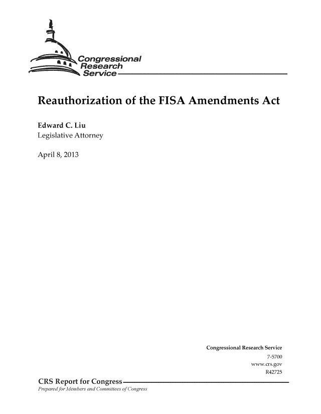 handle is hein.crs/crsmthaaalp0001 and id is 1 raw text is: -,Congressional
Research
Service
Reauthorization of the FISA Amendments Act
Edward C. Liu
Legislative Attorney
April 8, 2013

Congressional Research Service
7-5700
www.crs.gov
R42725
CRS Report for Congress
Preparedfor Members and Committees of Congress


