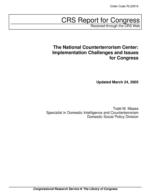 handle is hein.crs/crsmthaaamo0001 and id is 1 raw text is: Order Code RL32816

The National Counterterrorism Center:
Implementation Challenges and Issues
for Congress
Updated March 24, 2005
Todd M. Masse
Specialist in Domestic Intelligence and Counterterrorism
Domestic Social Policy Division

Congressional Research Service + The Library of Congress

CRS Report for Congress
Received through the CRS Web


