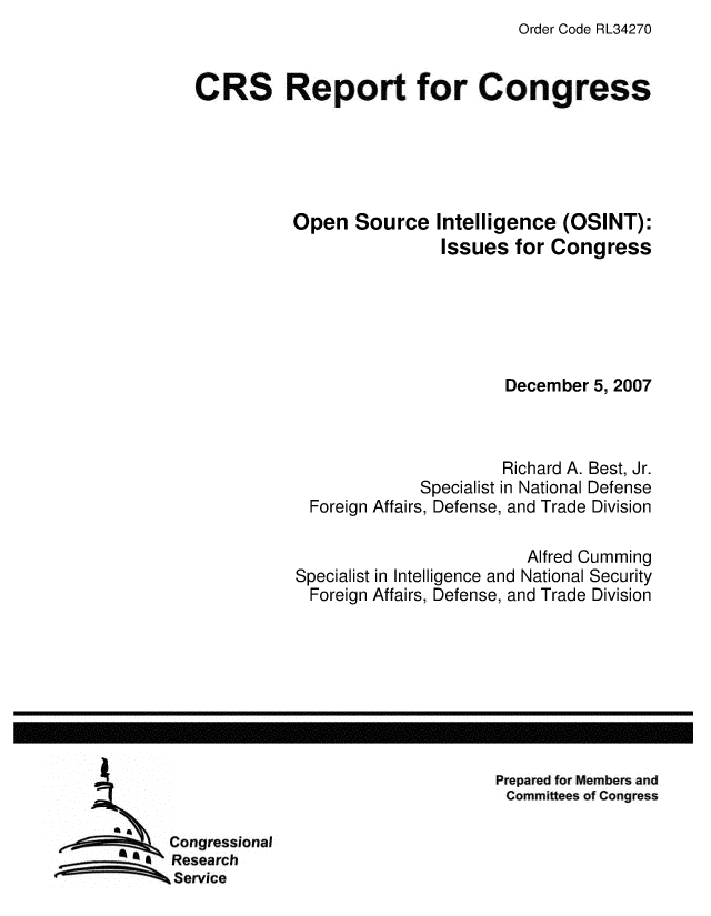 handle is hein.crs/crsmthaaanq0001 and id is 1 raw text is: Order Code RL34270

CRS Report for Congress

Open Source

Intelligence (OSINT):
Issues for Congress

December 5, 2007
Richard A. Best, Jr.
Specialist in National Defense
Foreign Affairs, Defense, and Trade Division
Alfred Cumming
Specialist in Intelligence and National Security
Foreign Affairs, Defense, and Trade Division

Prepared for Members and
Committees of Congress

Congressional
Research
SService


