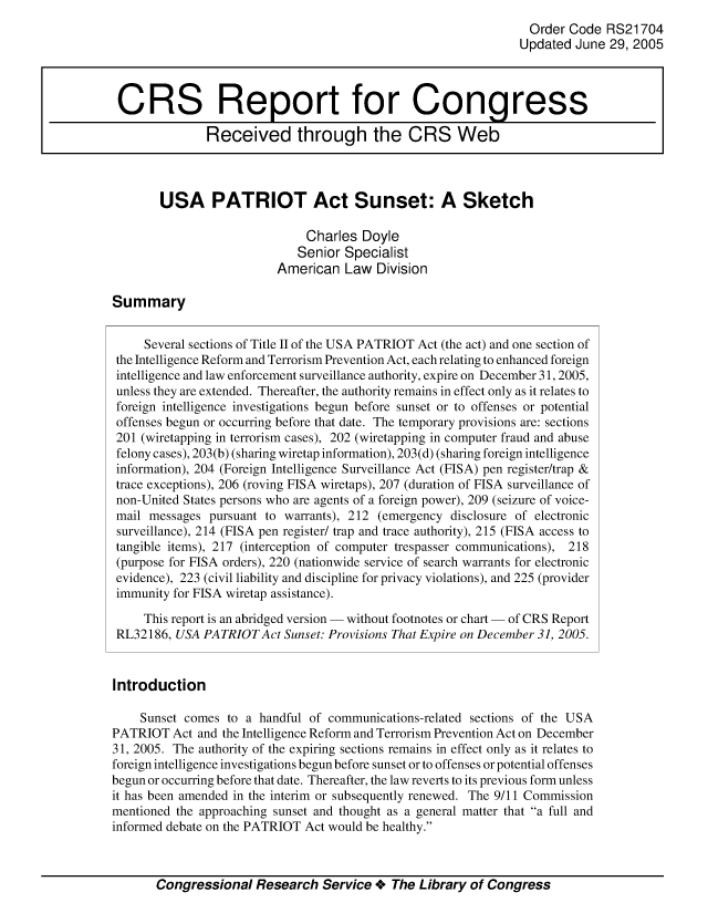 handle is hein.crs/crsmthaaaob0001 and id is 1 raw text is: Order Code RS21704
Updated June 29, 2005
CRS Report for Congress
Received through the CRS Web
USA PATRIOT Act Sunset: A Sketch
Charles Doyle
Senior Specialist
American Law Division
Summary
Several sections of Title II of the USA PATRIOT Act (the act) and one section of
the Intelligence Reform and Terrorism Prevention Act, each relating to enhanced foreign
intelligence and law enforcement surveillance authority, expire on December 31, 2005,
unless they are extended. Thereafter, the authority remains in effect only as it relates to
foreign intelligence investigations begun before sunset or to offenses or potential
offenses begun or occurring before that date. The temporary provisions are: sections
201 (wiretapping in terrorism cases), 202 (wiretapping in computer fraud and abuse
felony cases), 203(b) (sharing wiretap information), 203(d) (sharing foreign intelligence
information), 204 (Foreign Intelligence Surveillance Act (FISA) pen register/trap &
trace exceptions), 206 (roving FISA wiretaps), 207 (duration of FISA surveillance of
non-United States persons who are agents of a foreign power), 209 (seizure of voice-
mail messages pursuant to warrants), 212 (emergency disclosure of electronic
surveillance), 214 (FISA pen register/ trap and trace authority), 215 (FISA access to
tangible items), 217 (interception of computer trespasser communications), 218
(purpose for FISA orders), 220 (nationwide service of search warrants for electronic
evidence), 223 (civil liability and discipline for privacy violations), and 225 (provider
immunity for FISA wiretap assistance).
This report is an abridged version - without footnotes or chart - of CRS Report
RL32186, USA PATRIOT Act Sunset: Provisions That Expire on December 31, 2005.
Introduction
Sunset comes to a handful of communications-related sections of the USA
PATRIOT Act and the Intelligence Reform and Terrorism Prevention Act on December
31, 2005. The authority of the expiring sections remains in effect only as it relates to
foreign intelligence investigations begun before sunset or to offenses or potential offenses
begun or occurring before that date. Thereafter, the law reverts to its previous form unless
it has been amended in the interim or subsequently renewed. The 9/11 Commission
mentioned the approaching sunset and thought as a general matter that a full and
informed debate on the PATRIOT Act would be healthy.
Congressional Research Service + The Library of Congress


