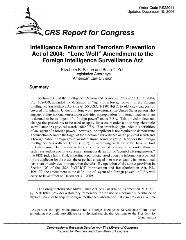 handle is hein.crs/crsmthaaaof0001 and id is 1 raw text is: Order Code RS22011
Updated December 19, 2006
CRS Report for Congress
Intelligence Reform and Terrorism Prevention
Act of 2004: Lone Wolf Amendment to the
Foreign Intelligence Surveillance Act
Elizabeth B. Bazan and Brian T. Yeh
Legislative Attorneys
American Law Division
Summary
Section 6001 of the Intelligence Reform and Terrorism Prevention Act of 2004,
P.L. 108-458, amended the definition of agent of a foreign power in the Foreign
Intelligence Surveillance Act (FISA), 50 U.S.C. § 1801(b)(1), to add a new category of
covered individuals. Under this lone wolf' provision, a non-United States person who
engages in international terrorism or activities in preparation for international terrorism
is deemed to be an agent of a foreign power under FISA. This provision does not
change the procedures to be used to apply for a court order authorizing electronic
surveillance or a physical search under FISA. If an order is sought under this definition
of an agent of a foreign power, however, the applicant is not required to demonstrate
a connection between the target of the electronic surveillance or the physical search and
a foreign nation, foreign group, or international terrorist group. Nor does the Foreign
Intelligence Surveillance Court (FISC), in approving such an order, have to find
probable cause to believe that such a connection existed. Rather, if the court authorizes
such a surveillance or physical search using this definition of agent of a foreign power,
the FISC judge has to find, in pertinent part, that, based upon the information provided
by the applicant for the order, the target had engaged in or was engaging in international
terrorism or activities in preparation therefor. By operation of the sunset provision in
Section 103 of the USA PATRIOT Improvement and Reauthorization Act, P.L.
109-177, the amendment to the definition of agent of a foreign power in FISA will
cease to have effect on December 31, 2009.
The Foreign Intelligence Surveillance Act of 1978 (FISA), as amended, 50 U.S.C.
§§ 1801-1862, provides a statutory framework for the use of electronic surveillance or
physical searches to acquire foreign intelligence information.' It also provides a vehicle
1 As part of the application process for a Foreign Intelligence Surveillance Court order
authorizing electronic surveillance or a physical search, the Assistant to the President for
(continued...)
Congressional Research Service w The Library of Congress
Prepared for Members and Committees of Congress



