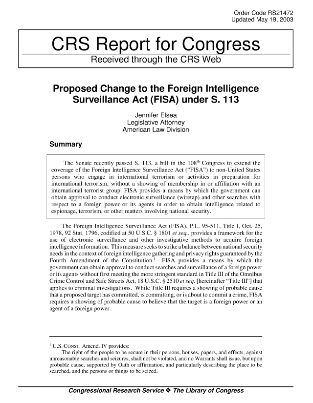 handle is hein.crs/crsmthaaapm0001 and id is 1 raw text is: Order Code RS21472
Updated May 19, 2003
CRS Report for Congress
Received through the CRS Web
Proposed Change to the Foreign Intelligence
Surveillance Act (FISA) under S. 113
Jennifer Elsea
Legislative Attorney
American Law Division
Summary
The Senate recently passed S. 113, a bill in the 108th Congress to extend the
coverage of the Foreign Intelligence Surveillance Act (FISA) to non-United States
persons who engage in international terrorism or activities in preparation for
international terrorism, without a showing of membership in or affiliation with an
international terrorist group. FISA provides a means by which the government can
obtain approval to conduct electronic surveillance (wiretap) and other searches with
respect to a foreign power or its agents in order to obtain intelligence related to
espionage, terrorism, or other matters involving national security.
The Foreign Intelligence Surveillance Act (FISA), P.L. 95-511, Title I, Oct. 25,
1978, 92 Stat. 1796, codified at 50 U.S.C. § 1801 et seq., provides a framework for the
use of electronic surveillance and other investigative methods to acquire foreign
intelligence information. This measure seeks to strike a balance between national security
needs in the context of foreign intelligence gathering and privacy rights guaranteed by the
Fourth Amendment of the Constitution.! FISA provides a means by which the
government can obtain approval to conduct searches and surveillance of a foreign power
or its agents without first meeting the more stringent standard in Title III of the Omnibus
Crime Control and Safe Streets Act, 18 U.S.C. § 2510 et seq. [hereinafter Title III] that
applies to criminal investigations. While Title III requires a showing of probable cause
that a proposed target has committed, is committing, or is about to commit a crime, FISA
requires a showing of probable cause to believe that the target is a foreign power or an
agent of a foreign power.
U.S. CONST. Amend. IV provides:
The right of the people to be secure in their persons, houses, papers, and effects, against
unreasonable searches and seizures, shall not be violated, and no Warrants shall issue, but upon
probable cause, supported by Oath or affirmation, and particularly describing the place to be
searched, and the persons or things to be seized.
Congressional Research Service + The Library of Congress


