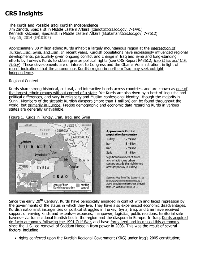 handle is hein.crs/crsmthaaaqb0001 and id is 1 raw text is: CRS Insights
The Kurds and Possible Iraqi Kurdish Independence
Jim Zanotti, Specialist in Middle Eastern Affairs (jzanotti~crsIoc.gov, 7-1441)
Kenneth Katzman, Specialist in Middle Eastern Affairs (kkatzmanacrs.loc.gov, 7-7612)
July 15, 2014 (IN10105)
Approximately 30 million ethnic Kurds inhabit a largely mountainous region at the intersection of
Turkey. Iraq. Syria, and Iran. In recent years, Kurdish populations have increasingly influenced regional
developments, particularly given ongoing conflict and change in Iraq and Syria and long-standing
efforts by Turkey's Kurds to obtain greater political rights (see CRS Report R43612, Iraq Crisis and U.S.
Policy). These developments are of interest to Congress and the Obama Administration, in light of
recent indications that the autonomous Kurdish region in northern Iraq may seek outright
indpendence.
Regional Context
Kurds share strong historical, cultural, and interactive bonds across countries, and are known as Qneutt
the larest ethnic rous without control o tate. Yet Kurds are also riven by a host of linguistic and
political differences, and vary in religiosity and Muslim confessional identity-though the majority is
Sunni. Members of the sizeable Kurdish diaspora (more than 1 million) can be found throughout the
world, but primarily in Europe. Precise demographic and economic data regarding Kurds in various
states are generally unavailable.
Figure 1. Kurds in Turkey, Iran, Iraq, and Syria
Approximate Kurdish
population by country
Turkey   IS M11110rn
I ran     8 million
T     R   K  E  YIraq                                    illon
00
I Ro A 0m u
S~res  fmII
Lif          i hg     K~dl-
Y ,  1 rd i 11  r l  t n   r o t r I  i   l A   l i r t ,   ~
Since the early 20th Century, Kurds have periodically engaged in conflict with and faced repression by
the governments of the states in which they live. They have also experienced economic disadvantages.
Kurdish nationalist insurgencies or political struggles in Turkey, Syria, Iraq, and Iran have received
support of varying kinds and extents-resources, manpower, logistics, public relations, territorial safe
havens-via transnational Kurdish ties in the region and the diaspora in Europe. In Iraq, Kurd..acquired
de facto autonomy following the 1991 Gulf War, and have formalized and increased this autonomy
since the U.S.-led removal of Saddam Hussein from power in 2003. This was the result of several
factors, including:
* rights conferred upon the Kurdish Regional Government (KRG) under Iraq's 2005 constitution;


