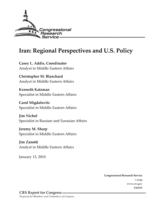 handle is hein.crs/crsmthaaaqr0001 and id is 1 raw text is: Congressional
Research
Service
Iran: Regional Perspectives and U.S. Policy
Casey L. Addis, Coordinator
Analyst in Middle Eastern Affairs
Christopher M. Blanchard
Analyst in Middle Eastern Affairs
Kenneth Katzman
Specialist in Middle Eastern Affairs
Carol Migdalovitz
Specialist in Middle Eastern Affairs
Jim Nichol
Specialist in Russian and Eurasian Affairs
Jeremy M. Sharp
Specialist in Middle Eastern Affairs
Jim Zanotti
Analyst in Middle Eastern Affairs
January 13, 2010
Congressional Research Service
7-5700
www.crs.gov
R40849
CRS Report for Congress
Prepared for Members and Committees of Congress


