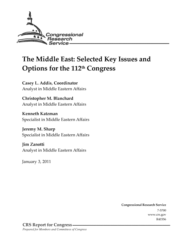 handle is hein.crs/crsmthaaaqw0001 and id is 1 raw text is: ** Congressional
Research
Service
The Middle East: Selected Key Issues and
Options for the 112th Congress
Casey L. Addis, Coordinator
Analyst in Middle Eastern Affairs
Christopher M. Blanchard
Analyst in Middle Eastern Affairs
Kenneth Katzman
Specialist in Middle Eastern Affairs
Jeremy M. Sharp
Specialist in Middle Eastern Affairs
Jim Zanotti
Analyst in Middle Eastern Affairs
January 3, 2011
Congressional Research Service
7-5700
www.crs.gov
R41556
CRS Report for Congress
Prepared for Members and Committees of Congress


