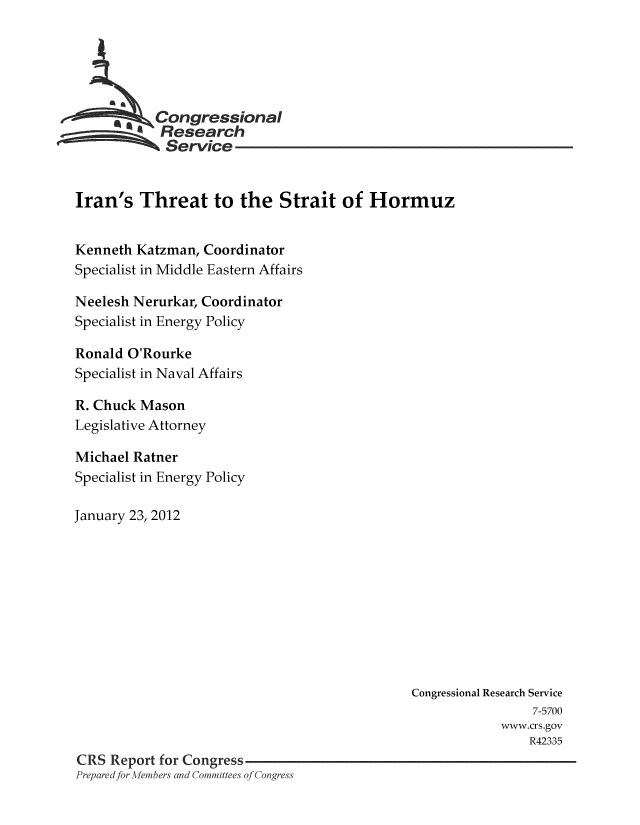 handle is hein.crs/crsmthaaarc0001 and id is 1 raw text is: Congressional
Research
Service
Iran's Threat to the Strait of Hormuz
Kenneth Katzman, Coordinator
Specialist in Middle Eastern Affairs
Neelesh Nerurkar, Coordinator
Specialist in Energy Policy
Ronald O'Rourke
Specialist in Naval Affairs
R. Chuck Mason
Legislative Attorney
Michael Ratner
Specialist in Energy Policy
January 23, 2012

Congressional Research Service
7-5700
www.crs.gov
R42335
CRS Report for Congress
Prepared for Members and Committees of Congress


