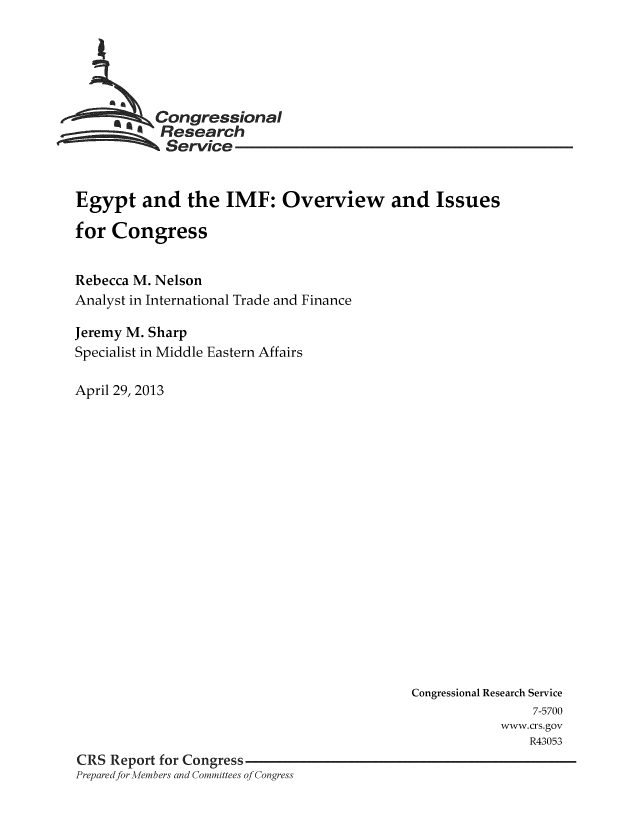 handle is hein.crs/crsmthaaari0001 and id is 1 raw text is: * ,Congressional
Research
Service
Egypt and the IMF: Overview and Issues
for Congress
Rebecca M. Nelson
Analyst in International Trade and Finance
Jeremy M. Sharp
Specialist in Middle Eastern Affairs
April 29, 2013

Congressional Research Service
7-5700
www.crs.gov
R43053
CRS Report for Congress
Prepared for Mehmbers and Committees of Congress


