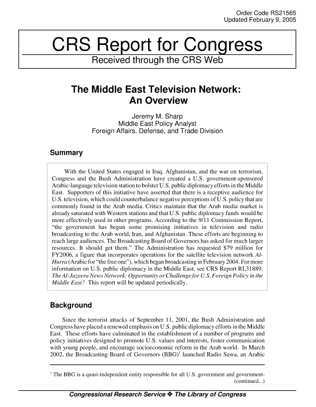 handle is hein.crs/crsmthaaatr0001 and id is 1 raw text is: Order Code RS21565
Updated February 9, 2005
CRS Report for Congress
Received through the CRS Web
The Middle East Television Network:
An Overview
Jeremy M. Sharp
Middle East Policy Analyst
Foreign Affairs, Defense, and Trade Division
Summary
With the United States engaged in Iraq, Afghanistan, and the war on terrorism,
Congress and the Bush Administration have created a U.S. government-sponsored
Arabic-language television station to bolster U.S. public diplomacy efforts in the Middle
East. Supporters of this initiative have asserted that there is a receptive audience for
U.S. television, which could counterbalance negative perceptions of U.S. policy that are
commonly found in the Arab media. Critics maintain that the Arab media market is
already saturated with Western stations and that U.S. public diplomacy funds would be
more effectively used in other programs. According to the 9/11 Commission Report,
the government has begun some promising initiatives in television and radio
broadcasting to the Arab world, Iran, and Afghanistan. These efforts are beginning to
reach large audiences. The Broadcasting Board of Governors has asked for much larger
resources. It should get them. The Administration has requested $79 million for
FY2006, a figure that incorporates operations for the satellite television network Al-
Hurra (Arabic for the free one), which began broadcasting in February 2004. For more
information on U.S. public diplomacy in the Middle East, see CRS Report RL31889,
The Al-Jazeera News Network: Opportunity or Challenge for U.S. Foreign Policy in the
Middle East? This report will be updated periodically.
Background
Since the terrorist attacks of September 11, 2001, the Bush Administration and
Congress have placed arenewed emphasis on U.S. public diplomacy efforts in the Middle
East. These efforts have culminated in the establishment of a number of programs and
policy initiatives designed to promote U.S. values and interests, foster communication
with young people, and encourage socioeconomic reform in the Arab world. In March
2002, the Broadcasting Board of Governors (BBG)1 launched Radio Sawa, an Arabic

Congressional Research Service + The Library of Congress

The BBG is a quasi-independent entity responsible for all U.S. government and government-
(continued...)


