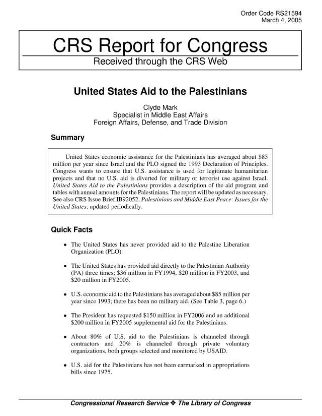 handle is hein.crs/crsmthaaatu0001 and id is 1 raw text is: Order Code RS21594
March 4, 2005
CRS Report for Congress
Received through the CRS Web
United States Aid to the Palestinians
Clyde Mark
Specialist in Middle East Affairs
Foreign Affairs, Defense, and Trade Division
Summary
United States economic assistance for the Palestinians has averaged about $85
million per year since Israel and the PLO signed the 1993 Declaration of Principles.
Congress wants to ensure that U.S. assistance is used for legitimate humanitarian
projects and that no U.S. aid is diverted for military or terrorist use against Israel.
United States Aid to the Palestinians provides a description of the aid program and
tables with annual amounts for the Palestinians. The report will be updated as necessary.
See also CRS Issue Brief 1B92052, Palestinians and Middle East Peace: Issues for the
United States, updated periodically.
Quick Facts
* The United States has never provided aid to the Palestine Liberation
Organization (PLO).
* The United States has provided aid directly to the Palestinian Authority
(PA) three times; $36 million in FY1994, $20 million in FY2003, and
$20 million in FY2005.
* U.S. economic aid to the Palestinians has averaged about $85 million per
year since 1993; there has been no military aid. (See Table 3, page 6.)
* The President has requested $150 million in FY2006 and an additional
$200 million in FY2005 supplemental aid for the Palestinians.
* About 80% of U.S. aid to the Palestinians is channeled through
contractors and 20% is channeled through private voluntary
organizations, both groups selected and monitored by USAID.
* U.S. aid for the Palestinians has not been earmarked in appropriations
bills since 1975.

Congressional Research Service + The Library of Congress


