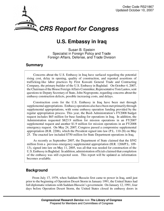 handle is hein.crs/crsmthaaatz0001 and id is 1 raw text is: Order Code RS21867
Updated October 10, 2007
CRS Report for Congress
U.S. Embassy in Iraq
Susan B. Epstein
Specialist in Foreign Policy and Trade
Foreign Affairs, Defense, and Trade Division
Summary
Concerns about the U.S. Embassy in Iraq have surfaced regarding the potential
rising cost, delay in opening, quality of construction, and reported assertions of
trafficking-like labor practices by First Kuwaiti General Trade and Contracting
Company, the primary builder of the U.S. Embassy in Baghdad. On October 4, 2007,
the Chairman of the House Foreign Affairs Committee, Representative Tom Lantos, sent
questions to Deputy Secretary of State, John Negroponte, regarding concerns about the
embassy construction defects, possible increasing costs, and delays.
Construction costs for the U.S. Embassy in Iraq have been met through
supplemental appropriations. Embassy operations also have been met primarily through
supplemental appropriations, with some embassy operation funding provided by the
regular appropriation process. This year, the Bush Administration's FY2008 budget
request includes $65 million for base funding for operations in Iraq. In addition, the
Administration requested $823.9 million for mission operations in an FY2007
supplemental request and another $1.9 million for mission operations in an FY2008
emergency request. On May 24, 2007, Congress passed a compromise supplemental
appropriation (H.R. 2206), which the President signed into law (P.L. 110-28) on May
25. The enacted law included $750 million for State Department operations in Iraq.
As recently as September 2007, the Department of State claimed that the $592
million from a previous emergency supplemental appropriation (H.R. 1268/P.L. 109-
13), signed into law on May 11, 2005, was all that was needed for construction of the
U.S. Embassy in Baghdad. In addition, administration officials claimed that completion
of the embassy was still expected soon. This report will be updated as information
becomes available.
Background
From July 17, 1979, when Saddam Hussein first came to power in Iraq, until just
prior to the beginning of Operation Desert Storm in January 1991, the United States had
full diplomatic relations with Saddam Hussein's government. On January 12, 1991, four
days before Operation Desert Storm, the United States closed its embassy doors in
Congressional Research Service w The Library of Congress
Prepared for Members and Committees of Congress


