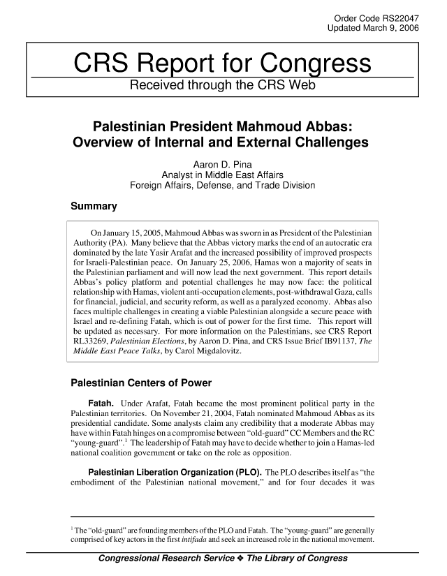 handle is hein.crs/crsmthaaauc0001 and id is 1 raw text is: Order Code RS22047
Updated March 9, 2006
CRS Report for Congress
Received through the CRS Web
Palestinian President Mahmoud Abbas:
Overview of Internal and External Challenges
Aaron D. Pina
Analyst in Middle East Affairs
Foreign Affairs, Defense, and Trade Division
Summary
On January 15, 2005, Mahmoud Abbas was sworn in as President of the Palestinian
Authority (PA). Many believe that the Abbas victory marks the end of an autocratic era
dominated by the late Yasir Arafat and the increased possibility of improved prospects
for Israeli-Palestinian peace. On January 25, 2006, Hamas won a majority of seats in
the Palestinian parliament and will now lead the next government. This report details
Abbas's policy platform and potential challenges he may now face: the political
relationship with Hamas, violent anti-occupation elements, post-withdrawal Gaza, calls
for financial, judicial, and security reform, as well as a paralyzed economy. Abbas also
faces multiple challenges in creating a viable Palestinian alongside a secure peace with
Israel and re-defining Fatah, which is out of power for the first time. This report will
be updated as necessary. For more information on the Palestinians, see CRS Report
RL33269, Palestinian Elections, by Aaron D. Pina, and CRS Issue Brief 1B91137, The
Middle East Peace Talks, by Carol Migdalovitz.
Palestinian Centers of Power
Fatah. Under Arafat, Fatah became the most prominent political party in the
Palestinian territories. On November 21, 2004, Fatah nominated Mahmoud Abbas as its
presidential candidate. Some analysts claim any credibility that a moderate Abbas may
have within Fatah hinges on a compromise between old-guard CC Members and the RC
young-guard.1 The leadership of Fatah may have to decide whether to join a Hamas-led
national coalition government or take on the role as opposition.
Palestinian Liberation Organization (PLO). The PLO describes itself as the
embodiment of the Palestinian national movement, and for four decades it was

Congressional Research Service + The Library of Congress

The old-guard are founding members of the PLO and Fatah. The young-guard are generally
comprised of key actors in the first intifada and seek an increased role in the national movement.


