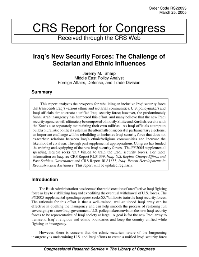 handle is hein.crs/crsmthaaauf0001 and id is 1 raw text is: Order Code RS22093
March 25, 2005
CRS Report for Congress
Received through the CRS Web
Iraq's New Security Forces: The Challenge of
Sectarian and Ethnic Influences
Jeremy M. Sharp
Middle East Policy Analyst
Foreign Affairs, Defense, and Trade Division
Summary
This report analyzes the prospects for rebuilding an inclusive Iraqi security force
that transcends Iraq's various ethnic and sectarian communities. U.S. policymakers and
Iraqi officials aim to create a unified Iraqi security force; however, the predominately
Sunni Arab insurgency has hampered this effort, and many believe that the new Iraqi
security agencies will ultimately be composed of mostly Shiite and Kurdish recruits with
the Kurds also separately maintaining their own militias. As Iraqi officials attempt to
build a pluralistic political system in the aftermath of successful parliamentary elections,
an important challenge will be rebuilding an inclusive Iraqi security force that does not
exacerbate relations between Iraq's ethnic/religious communities and increase the
likelihood of civil war. Through past supplemental appropriations, Congress has funded
the training and equipping of the new Iraqi security forces. The FY2005 supplemental
spending request seeks $5.7 billion to train the Iraqi security forces. For more
information on Iraq, see CRS Report RL31339, Iraq: U.S. Regime Change Efforts and
Post-Saddam Governance and CRS Report RL31833, Iraq: Recent Developments in
Reconstruction Assistance. This report will be updated regularly.
Introduction
The Bush Administration has deemed the rapid creation of an effective Iraqi fighting
force as key to stabilizing Iraq and expediting the eventual withdrawal of U.S. forces. The
FY2005 supplemental spending request seeks $5.7 billion to train the Iraqi security forces.
The rationale for this effort is that a well-trained, well-equipped Iraqi army can be
effective in quelling the insurgency and can help smooth the process of restoring full
sovereignty to a new Iraqi government. U.S. policymakers envision the new Iraqi security
forces to be representative of Iraqi society at large. A goal is for the new Iraqi army to
transcend Iraq's religious and ethnic boundaries and keep the country unified while
fighting an insurgency.
However, there is concern that the ethnic-sectarian nature of the burgeoning
insurgency is undermining U.S. and Iraqi efforts to create a unified Iraqi security force
Congressional Research Service + The Library of Congress



