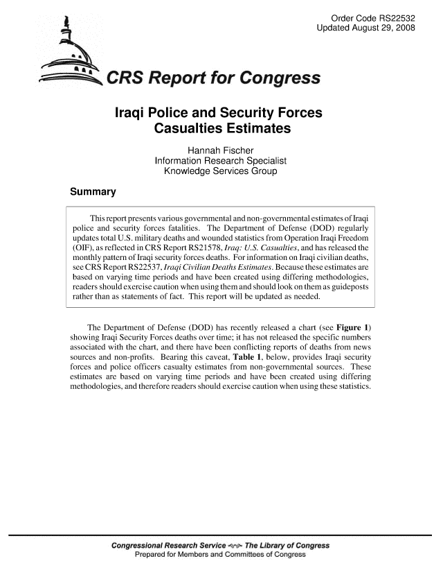 handle is hein.crs/crsmthaaauk0001 and id is 1 raw text is: Order Code RS22532
Updated August 29, 2008
CRS Report for Congress
Iraqi Police and Security Forces
Casualties Estimates
Hannah Fischer
Information Research Specialist
Knowledge Services Group
Summary
This report presents various governmental and non-governmental estimates of Iraqi
police and security forces fatalities. The Department of Defense (DOD) regularly
updates total U.S. military deaths and wounded statistics from Operation Iraqi Freedom
(OIF), as reflected in CRS Report RS21578, Iraq: U.S. Casualties, and has released the
monthly pattern of Iraqi security forces deaths. For information on Iraqi civilian deaths,
see CRS Report RS22537, Iraqi Civilian Deaths Estimates. Because these estimates are
based on varying time periods and have been created using differing methodologies,
readers should exercise caution when using them and should look on them as guideposts
rather than as statements of fact. This report will be updated as needed.
The Department of Defense (DOD) has recently released a chart (see Figure 1)
showing Iraqi Security Forces deaths over time; it has not released the specific numbers
associated with the chart, and there have been conflicting reports of deaths from news
sources and non-profits. Bearing this caveat, Table 1, below, provides Iraqi security
forces and police officers casualty estimates from non-governmental sources. These
estimates are based on varying time periods and have been created using differing
methodologies, and therefore readers should exercise caution when using these statistics.
Congressional Research Service w The Library of Congress
Prepared for Members and Committees of Congress


