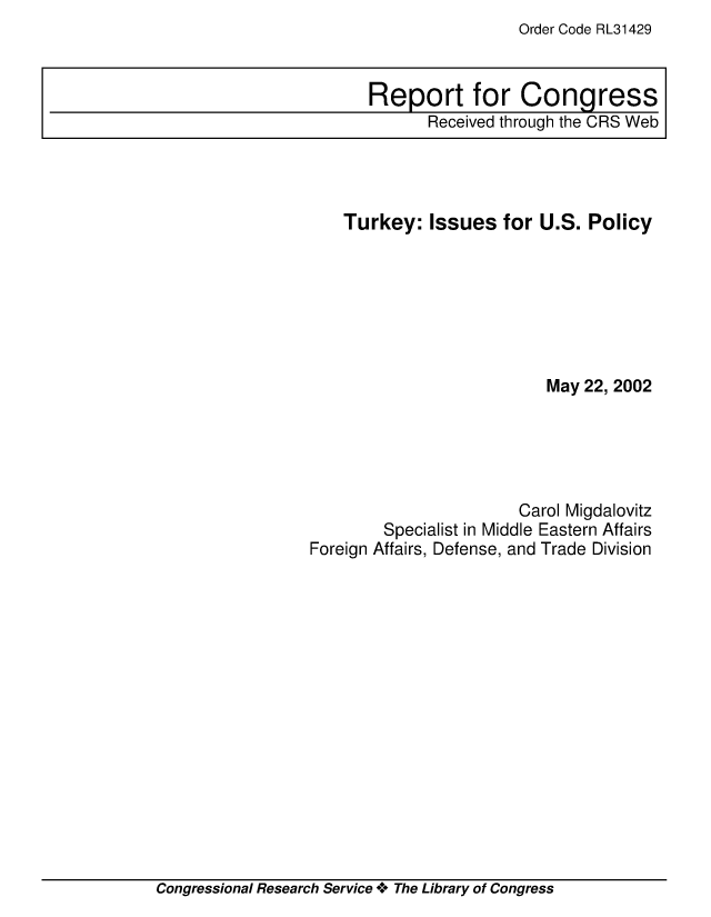 handle is hein.crs/crsmthaaauy0001 and id is 1 raw text is: Order Code RL31429

Turkey: Issues for U.S. Policy
May 22, 2002
Carol Migdalovitz
Specialist in Middle Eastern Affairs
Foreign Affairs, Defense, and Trade Division

Congressional Research Service * The Library of Congress

Report for Congress
Received through the CRS Web


