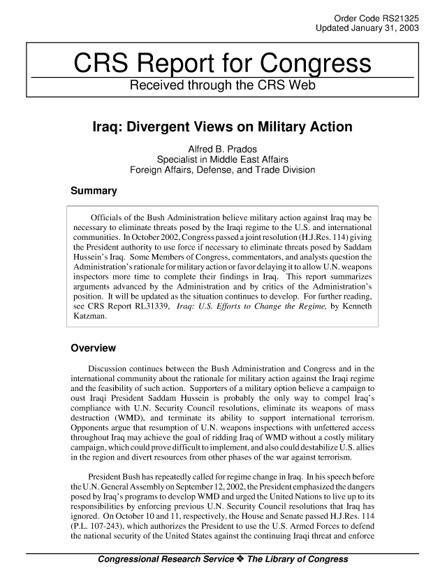 handle is hein.crs/crsmthaaavf0001 and id is 1 raw text is: Order Code RS21325
Updated January 31, 2003
CRS Report for Congress
Received through the CRS Web
Iraq: Divergent Views on Military Action
Alfred B. Prados
Specialist in Middle East Affairs
Foreign Affairs, Defense, and Trade Division
Summary
Officials of the Bush Administration believe military action against Iraq may be
necessary to eliminate threats posed by the Iraqi regime to the U.S. and international
communities. In October 2002, Congress passed ajoint resolution (H.J.Res. 114) giving
the President authority to use force if necessary to eliminate threats posed by Saddam
Hussein's Iraq. Some Members of Congress, commentators, and analysts question the
Administration's rationale for military action or favor delaying it to allow U.N. weapons
inspectors more time to complete their findings in Iraq. This report summarizes
arguments advanced by the Administration and by critics of the Administration's
position. It will be updated as the situation continues to develop. For further reading,
see CRS Report RL31339, Iraq: U.S. Efforts to Change the Regime, by Kenneth
Katzman.
Overview
Discussion continues between the Bush Administration and Congress and in the
international community about the rationale for military action against the Iraqi regime
and the feasibility of such action. Supporters of a military option believe a campaign to
oust Iraqi President Saddam Hussein is probably the only way to compel Iraq's
compliance with U.N. Security Council resolutions, eliminate its weapons of mass
destruction (WMD), and terminate its ability to support international terrorism.
Opponents argue that resumption of U.N. weapons inspections with unfettered access
throughout Iraq may achieve the goal of ridding Iraq of WMD without a costly military
campaign, which could prove difficult to implement, and also could destabilize U.S. allies
in the region and divert resources from other phases of the war against terrorism.
President Bush has repeatedly called for regime change in Iraq. In his speech before
the U.N. General Assembly on September 12,2002, the President emphasized the dangers
posed by Iraq's programs to develop WMD and urged the United Nations to live up to its
responsibilities by enforcing previous U.N. Security Council resolutions that Iraq has
ignored. On October 10 and 11, respectively, the House and Senate passed H.J.Res. 114
(P.L. 107-243), which authorizes the President to use the U.S. Armed Forces to defend
the national security of the United States against the continuing Iraqi threat and enforce
Congressional Research Service + The Library of Congress


