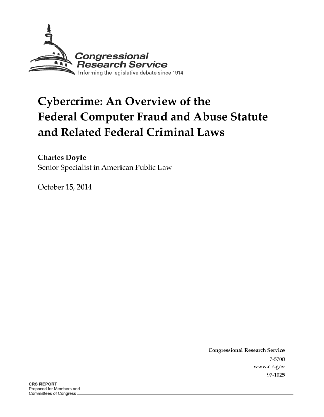 handle is hein.crs/crsmthaaawa0001 and id is 1 raw text is: Congressional
Research Service
Informing the legislative debate since 1914
Cybercrime: An Overview of the
Federal Computer Fraud and Abuse Statute
and Related Federal Criminal Laws
Charles Doyle
Senior Specialist in American Public Law
October 15, 2014

Congressional Research Service
7-5700
www.crs.gov
97-1025

CRS REPORT
Prepared for Members and
Committees of Congress


