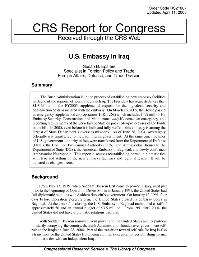 handle is hein.crs/crsmthabcnb0001 and id is 1 raw text is: 
                                                                  Order Code  RS21867
                                                                  Updated April 11, 2005



 CRS Report for Congress

               Received through the CRS Web



                     U.S. Embassy in Iraq

                             Susan  B. Epstein
                  Specialist in Foreign Policy and Trade
               Foreign Affairs, Defense, and  Trade  Division

Summary


     The Bush Administration is in the process of establishing new embassy facilities
 in Baghdad and regional offices throughout Iraq. The President has requested more than
 $1.3 billion in the FY2005 supplemental request for the logistical, security and
 construction costs associated with the embassy. On March 16, 2005, the House passed
 an emergency supplemental appropriation (H.R. 1268) which includes $592 million for
 Embassy Security, Construction, and Maintenance only if deemed an emergency, and
 reporting requirements of the Secretary of State on project-by-project uses of the funds
 in the bill. In 2005, even before it is built and fully staffed, this embassy is among the
 largest of State Department's overseas missions. As of June 28, 2004, sovereignty
 officially was transferred to the Iraqi interim government. At the same time, the lines
 of U.S. government authority in Iraq were transferred from the Department of Defense
 (DOD), the Coalition Provisional Authority (CPA), and Ambassador Bremer to the
 Department of State (DOS), the American Embassy in Baghdad, and newly confirmed
 Ambassador Negroponte. This report discusses reestablishing normal diplomatic ties
 with Iraq and setting up the new embassy facilities and regional teams. It will be
 updated as changes occur.


 Background

    From  July 17, 1979, when Saddam Hussein first came to power in Iraq, until just
prior to the beginning of Operation Desert Storm in January 1991, the United States had
full diplomatic relations with Saddam Hussein's government. On January 12, 1991, four
days before Operation Desert Storm, the United States closed its embassy doors in
Baghdad. At the time of its closing, the U.S. Embassy in Baghdad maintained a staff of
approximately 50 and an annual budget of $3.5 million. From 1991 until 2004, the
United States did not have diplomatic relations with Iraq.

    With Saddam  Hussein removed from power and the United States and its partners
militarily occupying the country, the Bush Administration handed over government self-
rule to the Iraqis on June 28, 2004. Part of the transition toward self-rule for Iraq is also
a transition for the United States from being a military occupier to reestablishing normal
diplomatic ties with an independent Iraq.

       Congressional   Research  Service +  The Library of Congress


