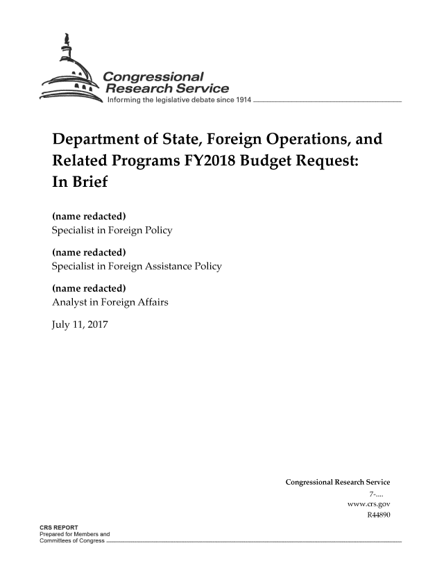 handle is hein.crs/crsmthmbdbe0001 and id is 1 raw text is: 





         Congressional
         Research Service
~ Informing the   legislative debate since 1914


Department of State, Foreign Operations, and

Related Programs FY2018 Budget Request:

In  Brief


(name redacted)
Specialist in Foreign Policy

(name redacted)
Specialist in Foreign Assistance Policy

(name redacted)
Analyst in Foreign Affairs

July 11, 2017


Congressional Research Service
                7-....
           www.crs.gov
               R44890


CRS REPORT
P epa ed fo Members and
Comm~ I    of Cet~g  ~ -


