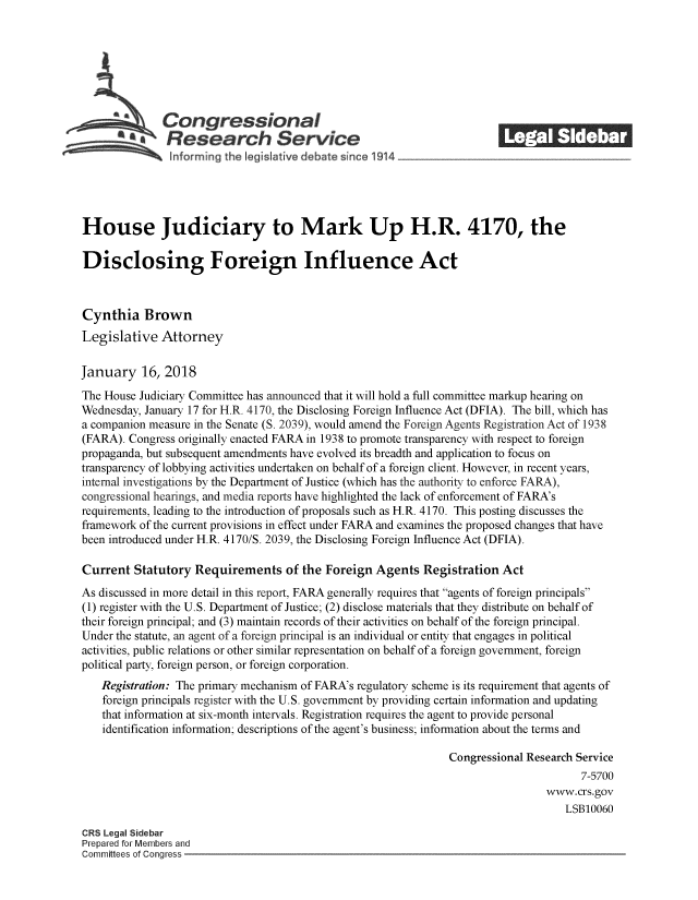 handle is hein.crs/crsmthmbdqd0001 and id is 1 raw text is: 








   Congressional                                                        _______
   Research Service
               informing the leg vlatlve debate s nce 1914





House Judiciary to Mark Up H.R. 4170, the

Disclosing Foreign Influence Act



Cynthia Brown
Legislative Attorney

January 16, 2018
The House Judiciary Committee has announced that it will hold a full committee markup hearing on
Wednesday, January 17 for H.R. 4170, the Disclosing Foreign Influence Act (DFIA). The bill, which has
a companion measure in the Senate (S. 2039), would amend the Foreign Agents Registration Act of 1938
(FARA). Congress originally enacted FARA in 1938 to promote transparency with respect to foreign
propaganda, but subsequent amendments have evolved its breadth and application to focus on
transparency of lobbying activities undertaken on behalf of a foreign client. However, in recent years,
internal investigations by the Department of Justice (which has the authority to enforce FARA),
congressional hearings, and media reports have highlighted the lack of enforcement of FARA's
requirements, leading to the introduction of proposals such as H.R. 4170. This posting discusses the
framework of the current provisions in effect under FARA and examines the proposed changes that have
been introduced under H.R. 4170/S. 2039, the Disclosing Foreign Influence Act (DFIA).

Current Statutory Requirements of the Foreign Agents Registration Act
As discussed in more detail in this report, FARA generally requires that agents of foreign principals
(1) register with the U.S. Department of Justice; (2) disclose materials that they distribute on behalf of
their foreign principal; and (3) maintain records of their activities on behalf of the foreign principal.
Under the statute, an agent of a foreign principal is an individual or entity that engages in political
activities, public relations or other similar representation on behalf of a foreign government, foreign
political party, foreign person, or foreign corporation.
   Registration: The primary mechanism of FARA's regulatory scheme is its requirement that agents of
   foreign principals register with the U.S. government by providing certain information and updating
   that information at six-month intervals. Registration requires the agent to provide personal
   identification information; descriptions of the agent's business; information about the terms and

                                                               Congressional Research Service
                                                                                      7-5700
                                                                                www.crs.gov
                                                                                    LSB10060

CRS Legal Sidebar
Prepared for Members and
Committees of Conaress


