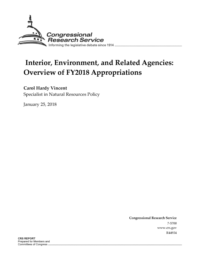 handle is hein.crs/crsmthmbdsi0001 and id is 1 raw text is: 






          Congressional.
   ~ Research Service
Sinforming the Iegislative debate since 1914 ________________



Interior, Environment, and Related Agencies:

Overview of FY2018 Appropriations


Carol Hardy Vincent
Specialist in Natural Resources Policy

January 25, 2018


Congressional Research Service
                7-5700
           www.crs.gov
               R44934


ORS REPORT
   Peaefor Members and
Cormrittees of Corgress


