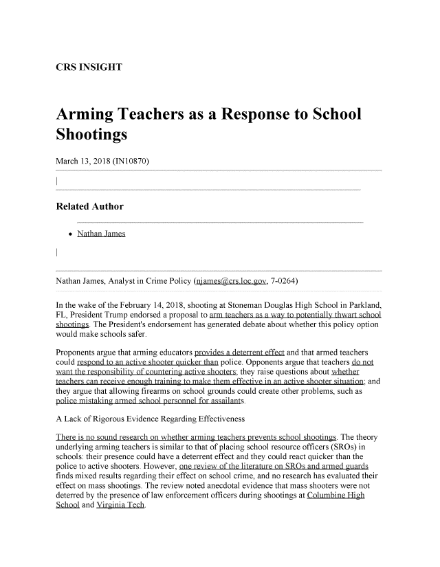 handle is hein.crs/crsmthzzagq0001 and id is 1 raw text is: 





CRS INSIGHT


Arming Teachers as a Response to School

Shootings

March 13, 2018 (IN10870)




Related Author


   SNathan James




Nathan James, Analyst in Crime Policy (namesaTcrs.loc ov, 7-0264)

In the wake of the February 14, 2018, shooting at Stoneman Douglas High School in Parkland,
FL, President Trump endorsed a proposal to arm teachers as a way to potentially thwart school
shootinas. The President's endorsement has generated debate about whether this policy option
would make schools safer.

Proponents argue that arming educators provides a deterrQntffect and that armed teachers
could respond to an acive shooter quicker than police. Opponents argue that teachers n~t
want the responsibility of countering active shooters; they raise questions about wathr
teachers can receive eniough training to make them eci in an ac ive1I shooter szituation; and
they argue that allowing firearms on school grounds could create other problems, such as
  lic misking arme     h     ronne fr a   ilns.

A Lack of Rigorous Evidence Regarding Effectiveness

There is no sound research on whether arming teachers prevents schol shootings. The theory
underlying arming teachers is similar to that of placing school resource officers (SROs) in
schools: their presence could have a deterrent effect and they could react quicker than the
police to active shooters. However, one review of the literature on SRs and armed guards
finds mixed results regarding their effect on school crime, and no research has evaluated their
effect on mass shootings. The review noted anecdotal evidence that mass shooters were not
deterred by the presence of law enforcement officers during shootings at Columbint High
SQl and Virginja Tch.


