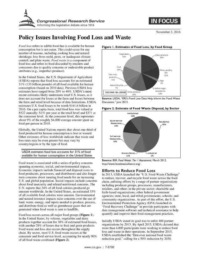 handle is hein.crs/crsnalcaaaak0001 and id is 1 raw text is: 




         , Congressional Research Service
~Informingi the legislative debate since 1914


November 2, 2016


Policy Issues Involving Food Loss and Waste


Food loss refers to edible food that is available for human
consumption but is not eaten. This could occur for any
number of reasons, including cooking loss and natural
shrinkage; loss from mold, pests, or inadequate climate
control; and plate waste. Food waste is a component of
food loss and refers to food discarded by retailers and
consumers due to quality concerns or undesirable product
attributes (e.g., imperfect produce).

In the United States, the U.S. Department of Agriculture
(USDA) reports that food loss accounts for an estimated
31% (133 billion pounds) of all food available for human
consumption (based on 2010 data). Previous USDA loss
estimates have ranged from 20% to 40%. USDA's most
recent estimates likely understates total U.S. losses, as it
does not account for losses at the farm and losses between
the farm and retail level because of data limitations. USDA
estimates U.S. food losses to be worth $161.6 billion in
2010. On a per capita basis, total food loss was valued at
$522 annually: $151 per year at the retail level and $371 at
the consumer level. At the consumer level, this represents
about 9% of the roughly $4,000 average amount spent on
food per person in 2010.

Globally, the United Nations reports that about one-third of
food produced for human consumption is lost or wasted.
Other estimates of loss worldwide indicate that waste and
loss rates may be even greater but may vary by
country/region or by the type of food.

  USDA estimates food loss accounts for 3 1% of food
  available for human consumption in the United States

Food waste is associated with a series of policy concerns
spanning economic, social, and environmental impacts.
Economic impacts include financial and disposal costs to
food producers, processors, and distributors and also longer
term concerns about meeting food needs for an increasing
U.S. and global population. Social impacts include concerns
about food insecurity and related nutritional concerns. The
U.N. reports that 24% of all food calories produced go
uneaten worldwide. In the United States, an estimated 33%
of all available food calories were uneaten. Environmental
and natural resource impacts raise concerns over the use of
land, water, energy, and inputs needed to produce, process,
and distribute food as well as greenhouse gases that are
generated when food waste is sent to landfills.
Food loss occurs across all major food groups (Figure 1).
In the United States, by volume, vegetables and dairy
products together account for 38% of estimated food losses,
with another 28% of losses due to fruit and grain products.
Food waste and loss also occurs throughout the supply
chain. By sector, most U.S. food waste occurs at the
consumer and food service level, accounting for nearly 90%
of all food waste combined (Figure 2).


Figure I. Estimates of Food Loss, by Food Group




        14L i,,e eL~                      rdu~
        K  rit                           PA






  132.9 bill. lbs (710 I n rdt           !
                14%$'                   13 t pulry




Source: USDA, ERS's Food Loss Data Help Inform the Food Waste
Discussion, June 2013.

Figure 2. Estimate of Food Waste Disposal, by Sector


Restaurants

   13%

Restaurants.



        Grocery Stores
            11I%


Reis dent a
  45%


2%


Source: BSR, Food Waste: Tier I Assessment, March 2012,
http://www.foodwastealliance.org/.

Efforts to Reduce Food Loss
In 2013, USDA launched the U.S. Food Waste Challenge
to reduce, recover, and recycle food waste across the food
chain, enlisting efforts by a range of partner organizations
including producer groups, processors, manufacturers,
retailers, and others in the private sector; charitable and
faith-based organizations; other federal government
agencies; state, local, and tribal governments; schools; and
community organizations. As part of this effort, the U.S.
Environmental Protection Agency (EPA) launched its
Food Recovery Challenge to provide participants with
data management software and technical assistance to help
quantify and improve their food management practices.

Initially USDA stated its goal was to enlist 400 partner
organizations by 2015. By April 2015, USDA claimed that
more than 4,000 participants were working to reduce food
loss and waste in their operations. In September 2015,
USDA established the first-ever national food waste
reduction goal, calling for a 50% reduction by 2030.


www.crs.gov 1 7-5700


