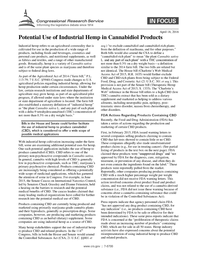 handle is hein.crs/crsnalcaaaan0001 and id is 1 raw text is: 




I Congressional Research Service
  ~Info rming te Veslat've debate since 1914


                                                                                                   April 18, 2016

Potential Use of Industrial Hemp in Cannabidiol Products


Industrial hemp refers to an agricultural commodity that is
cultivated for use in the production of a wide range of
products, including foods and beverages, cosmetics and
personal care products, and nutritional supplements, as well
as fabrics and textiles, and a range of other manufactured
goods. Botanically, hemp is a variety of Cannabis sativa
and is of the same plant species as marijuana and therefore
subject to federal drug laws.
As part of the Agricultural Act of 2014 (farm bill, P.L.
113-79; 7 U.S.C. §5940) Congress made changes to U.S.
agricultural policies regarding industrial hemp, allowing for
hemp production under certain circumstances. Under the
law, certain research institutions and state departments of
agriculture may grow hemp, as part of an agricultural pilot
program, if allowed under state laws where the institution
or state department of agriculture is located. The farm bill
also established a statutory definition of industrial hemp
as the plant Cannabis sativa L. and any part of such plant
with a delta-9 tetrahydrocannabinol (THC) concentration of
not more than 0.3% on a dry weight basis.

  Bills in the House and Senate could further facilitate
  the use of industrial hemp to produce cannabidiol
  (CBD), which is considered to offer a wide scope of
  possible medical applications

With industrial hemp cultivation increasing under the farm
bill, some are examining additional potential uses for hemp.
One such potential application includes the use of hemp to
produce cannabidiol (CBD). CBD refers to one of the
primary non-psychoactive compounds in Cannabis sativa.
In general, cannabis with high levels of CBD is generally
low in psychoactive compounds, such as THC, marijuana's
primary psychoactive chemical. Products containing CBD
are increasingly being considered as offering a potentially
wide scope of medicinal applications, which has garnered
the attention of some in Congress. For example, in June
2015, the Senate Caucus on International Narcotics Control,
led by Senators Chuck Grassley and Dianne Feinstein, held
a hearing on the barriers to research and the potential
medical benefits of CBD. The caucus leaders claimed that
many leading medical organizations have called for further
research into the potential medical use of CBD.
Products containing CBD are currently being produced and
marketed using primarily marijuana-grade cannabis plants
and their byproducts, generally as prescription drugs. Some
companies, however, are producing and marketing products
containing CBD as an herbal (dietary) supplement. Some
companies are using industrial hemp as a source of CBD.
Many hemp stakeholders support the use of industrial hemp
to produce CBD and related products. In the 114th
Congress, bills in both the House and Senate would amend
the Controlled Substances Act (CSA, 21 U.S.C. §§801 et


seq.) to exclude cannabidiol and cannabidiol-rich plants
from the definition of marihuana, and for other purposes.
Both bills would also amend the CSA to define a
cannabidiol-rich plant to mean the plant Cannabis sativa
L. and any part of such plant' with a THC concentration of
not more than 0.3% on a dry weight basis-a definition
similar to the 2014 farm bill. The two bills are related but
not identical. The House bill (Charlotte's Web Medical
Access Act of 2015, H.R. 1635) would further exclude
CBD and CBD-rich plants from being subject to the Federal
Food, Drug, and Cosmetic Act (21 U.S.C. 301 et seq.). This
provision is not part of the Senate bill (Therapeutic Hemp
Medical Access Act of 2015, S. 1333). The Charlotte's
Web reference in the House bill refers to a high-CBD (low
THC) cannabis extract that has been sold as a dietary
supplement and marketed as helping to address various
ailments, including neuropathic pain, epilepsy, post-
traumatic stress disorder, nausea from chemotherapy, and
other disorders.
FDA Actions Regarding Products Containing CBD
Recently, the Food and Drug Administration (FDA) has
taken a series of actions regarding the production and
marketing of certain CBD products.
First, in February 2015, FDA issued warning letters to
several companies selling products claiming to contain
CBD that lab tests showed to contain little or no CBD.
These companies allegedly also made unsubstantiated
product claims (e.g., for use in treating cancer). (See partial
listing of products in the text box on the next page). FDA
claimed these products were unapproved drugs and not
approved by FDA for the diagnosis, cure, mitigation,
treatment, or prevention of any disease, and often they do
not even contain the ingredients found on the label. These
products were reportedly pulled from the market.
Reportedly, other companies producing products containing
CBD with a much higher percentage weight per weight
concentration did not receive FDA warning letters. This
action involved concerns about product fraud and product
claims, and was not related to the use of a cannabis-derived
substance (i.e., FDA did not issue these warning because of
concerns about a cannabis-containing substance that could
be in violation of the Controlled Substances Act).
Press reports indicate that agency personnel claim FDA
has not approved any drug product containing CBD, for
any indication (i.e., no products containing CBD have
been determined by FDA to be safe or effective for their
intended indications). These same press reports indicate that
FDA is concerned at the proliferation of therapeutic claims
made about an increasing number of products containing
CBD, which are for sale in all 50 states. Hemp industry
activists have also expressed concerns about the potential
misrepresentation of using industrial hemp to produce CBD
and related products.


www.crs.gov i 7-570


0


