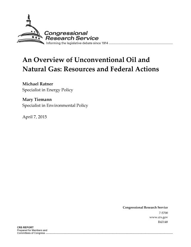 handle is hein.crs/crsnalcaaahi0001 and id is 1 raw text is: 






          Congressional
          Research Service
          Informing the legislative debate since 1914



An Overview of Unconventional Oil and

Natural Gas: Resources and Federal Actions


Michael Ratner
Specialist in Energy Policy

Mary Tiemann
Specialist in Environmental Policy

April 7, 2015


Congressional Research Service
                7-5700
           www.crs.gov
               R43148


CR8 REPORT
Prepared for Members and
Committees of Congress


