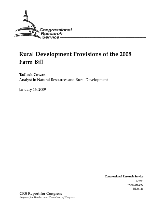 handle is hein.crs/crsnalcaaake0001 and id is 1 raw text is: 






   Con ressional
           Research
           Service



Rural Development Provisions of the 2008

Farm Bill


Tadlock Cowan
Analyst in Natural Resources and Rural Development

January 16, 2009


                                           Congressional Research Service
                                                          7-5700
                                                      www.crs.gov
                                                         RL34126
CRS Report for Congress
Prepared for Members and Committees of Congress


