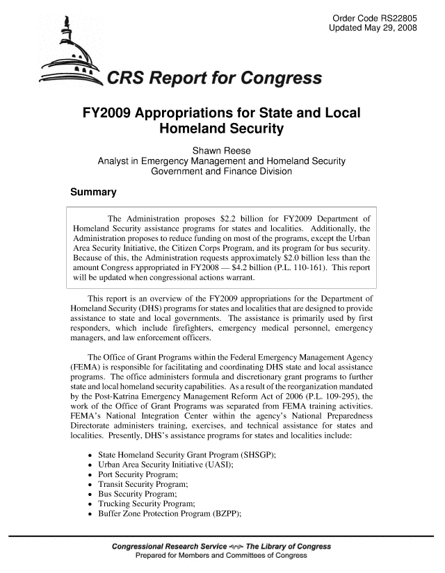 handle is hein.crs/crsuntaaabf0001 and id is 1 raw text is: 
                                                                         Order Code RS22805
                                                                         Updated May 29, 2008





SCRS Report for Congress


           FY2009 Appropriations for State and Local
                              Homeland Security

                                      Shawn Reese
               Analyst in Emergency Management and Homeland Security
                            Government and Finance Division

        Summary


                 The Administration proposes $2.2 billion for FY2009 Department of
        Homeland Security assistance programs for states and localities. Additionally, the
        Administration proposes to reduce funding on most of the programs, except the Urban
        Area Security Initiative, the Citizen Corps Program, and its program for bus security.
        Because of this, the Administration requests approximately $2.0 billion less than the
        amount Congress appropriated in FY2008  $4.2 billion (P.L. 110-161). This report
        will be updated when congressional actions warrant.

            This report is an overview of the FY2009 appropriations for the Department of
        Homeland Security (DHS) programs for states and localities that are designed to provide
        assistance to state and local governments. The assistance is primarily used by first
        responders, which include firefighters, emergency medical personnel, emergency
        managers, and law enforcement officers.

            The Office of Grant Programs within the Federal Emergency Management Agency
        (FEMA) is responsible for facilitating and coordinating DHS state and local assistance
        programs. The office administers formula and discretionary grant programs to further
        state and local homeland security capabilities. As a result of the reorganization mandated
        by the Post-Katrina Emergency Management Reform Act of 2006 (P.L. 109-295), the
        work of the Office of Grant Programs was separated from FEMA training activities.
        FEMA's National Integration Center within the agency's National Preparedness
        Directorate administers training, exercises, and technical assistance for states and
        localities. Presently, DHS's assistance programs for states and localities include:

             State Homeland Security Grant Program (SHSGP);
             Urban Area Security Initiative (UASI);
             Port Security Program;
             Transit Security Program;
             Bus Security Program;
             Trucking Security Program;
             Buffer Zone Protection Program (BZPP);


                  Congressional Research Service   The Library of Congress
                        Prepared for Members and Committees of Congress


