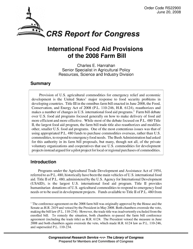 handle is hein.crs/crsuntaaabj0001 and id is 1 raw text is: 
                                                                           Order Code RS22900
                                                                                  June 20, 2008





~ CRS Report for Congress


                  International Food Aid Provisions

                              of the 2008 Farm Bill

                                   Charles E. Hanrahan
                          Senior Specialist in Agricultural Policy
                        Resources, Science and Industry Division

        Summary


             Provision of U.S. agricultural commodities for emergency relief and economic
        development is the United States' major response to food security problems in
        developing countries. Title IlI in the omnibus farm bill enacted in June 2008, the Food,
        Conservation, and Energy Act of 2008 (P.L. 110-246, H.R. 6124), reauthorizes and
        makes a number of changes in U.S. international food aid programs.! Farm bill debate
        over U.S. food aid programs focused generally on how to make delivery of food aid
        more efficient and more effective. While most of the debate focused on P.L. 480 Title
        II, the largest food aid program, the farm bill trade title also reauthorizes and modifies
        other, smaller U.S. food aid programs. One of the most contentious issues was that of
        using appropriated P.L. 480 funds to purchase commodities overseas, rather than U.S.
        commodities, to respond to emergency food needs. The Bush Administration had asked
        for this authority in its farm bill proposals, but many, though not all, of the private
        voluntary organizations and cooperatives that use U.S. commodities for development
        projects instead argued for a pilot project for local or regional purchases of commodities.


        Introduction

            Programs under the Agricultural Trade Development and Assistance Act of 1954,
        referred to as P.L. 480, historically have been the main vehicles of U.S. international food
        aid. Title II of P.L. 480, administered by the U.S. Agency for International Development
        (USAID), is the largest U.S. international food aid program. Title II provides
        humanitarian donations of U.S. agricultural commodities to respond to emergency food
        needs or to be used in development projects. Funds available to Title II of P.L. 480 from

        1 The conference agreement on the 2008 farm bill was originally approved by the House and the
        Senate as H.R. 2419 and vetoed by the President in May 2008. Both chambers overrode the veto,
        making the bill law (P.L. 110-234). However, the trade title was inadvertently excluded from the
        enrolled bill. To remedy the situation, both chambers re-passed the farm bill conference
        agreement (including the trade title) as H.R. 6124. The President vetoed the measure in June
        2008 and both chambers again overrode the veto, which made H.R. 6124 law as P.L. 110-246,
        and superseded P.L. 110-234.

                  Congressional Research Service     The Library of Congress
                        Prepared for Members and Committees of Congress


